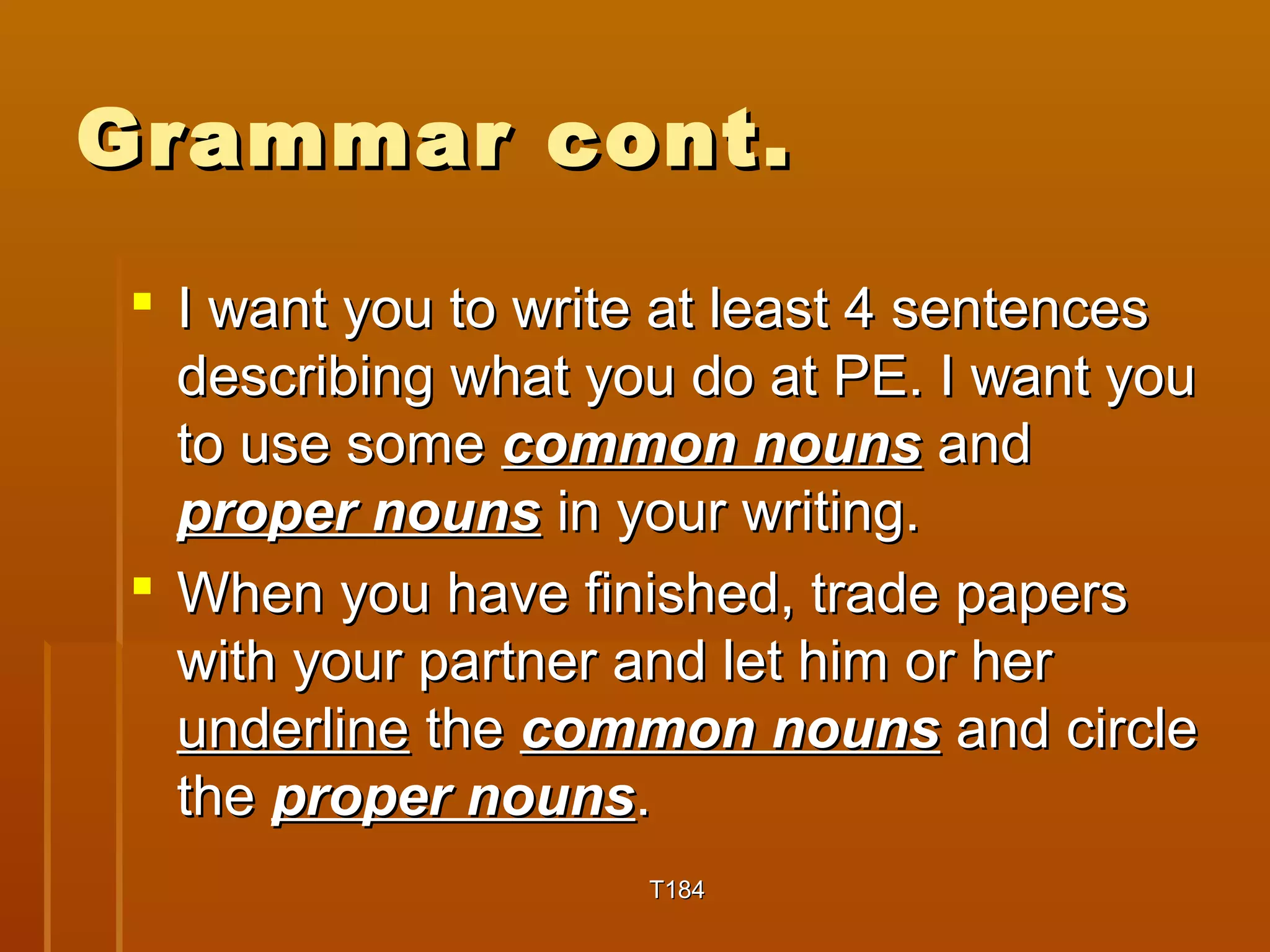 GGrraammmmaarr ccoonntt.. 
 II wwaanntt yyoouu ttoo wwrriittee aatt lleeaasstt 44 sseenntteenncceess 
ddeessccrriibbiinngg wwhhaatt yyoouu ddoo aatt PPEE.. II wwaanntt yyoouu 
ttoo uussee ssoommee ccoommmmoonn nnoouunnss aanndd 
pprrooppeerr nnoouunnss iinn yyoouurr wwrriittiinngg.. 
 WWhheenn yyoouu hhaavvee ffiinniisshheedd,, ttrraaddee ppaappeerrss 
wwiitthh yyoouurr ppaarrttnneerr aanndd lleett hhiimm oorr hheerr 
uunnddeerrlliinnee tthhee ccoommmmoonn nnoouunnss aanndd cciirrccllee 
tthhee pprrooppeerr nnoouunnss.. 
TT118844 
 