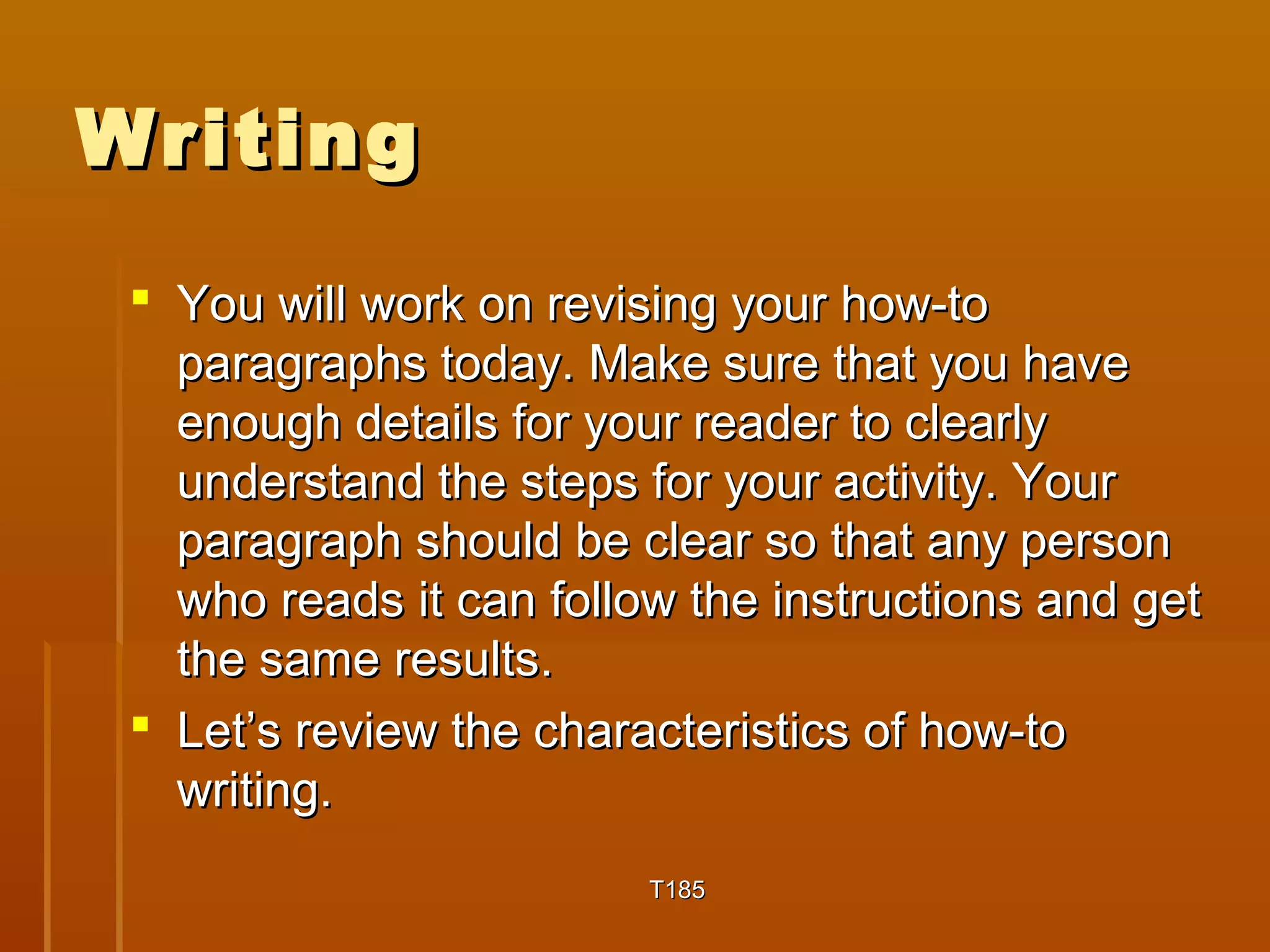 WWrriittiinngg 
 YYoouu wwiillll wwoorrkk oonn rreevviissiinngg yyoouurr hhooww-ttoo 
ppaarraaggrraapphhss ttooddaayy.. MMaakkee ssuurree tthhaatt yyoouu hhaavvee 
eennoouugghh ddeettaaiillss ffoorr yyoouurr rreeaaddeerr ttoo cclleeaarrllyy 
uunnddeerrssttaanndd tthhee sstteeppss ffoorr yyoouurr aaccttiivviittyy.. YYoouurr 
ppaarraaggrraapphh sshhoouulldd bbee cclleeaarr ssoo tthhaatt aannyy ppeerrssoonn 
wwhhoo rreeaaddss iitt ccaann ffoollllooww tthhee iinnssttrruuccttiioonnss aanndd ggeett 
tthhee ssaammee rreessuullttss.. 
 LLeett’’ss rreevviieeww tthhee cchhaarraacctteerriissttiiccss ooff hhooww-ttoo 
wwrriittiinngg.. 
TT118855 
 