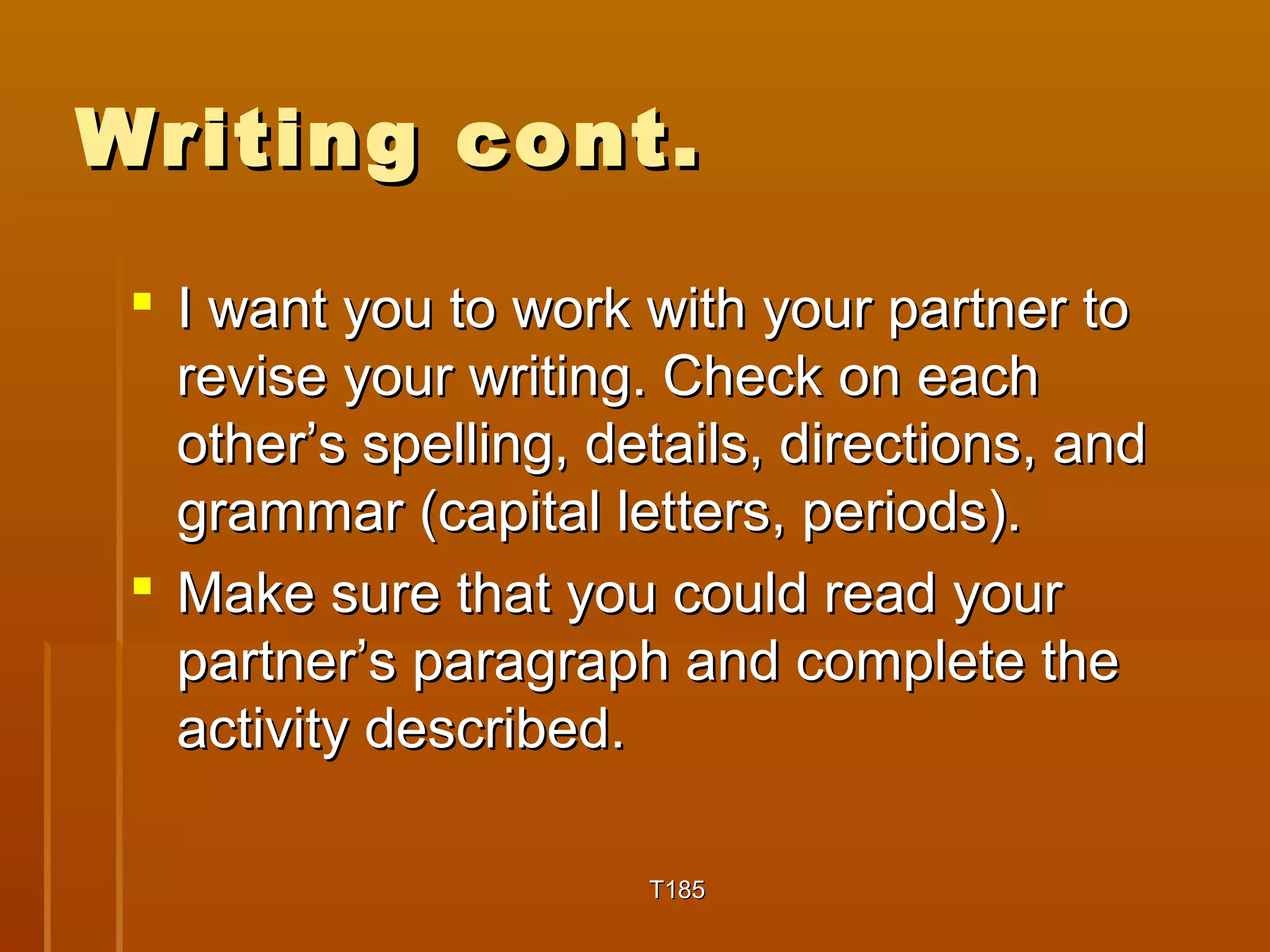 WWrriittiinngg ccoonntt.. 
 II wwaanntt yyoouu ttoo wwoorrkk wwiitthh yyoouurr ppaarrttnneerr ttoo 
rreevviissee yyoouurr wwrriittiinngg.. CChheecckk oonn eeaacchh 
ootthheerr’’ss ssppeelllliinngg,, ddeettaaiillss,, ddiirreeccttiioonnss,, aanndd 
ggrraammmmaarr ((ccaappiittaall lleetttteerrss,, ppeerriiooddss)).. 
 MMaakkee ssuurree tthhaatt yyoouu ccoouulldd rreeaadd yyoouurr 
ppaarrttnneerr’’ss ppaarraaggrraapphh aanndd ccoommpplleettee tthhee 
aaccttiivviittyy ddeessccrriibbeedd.. 
TT118855 
