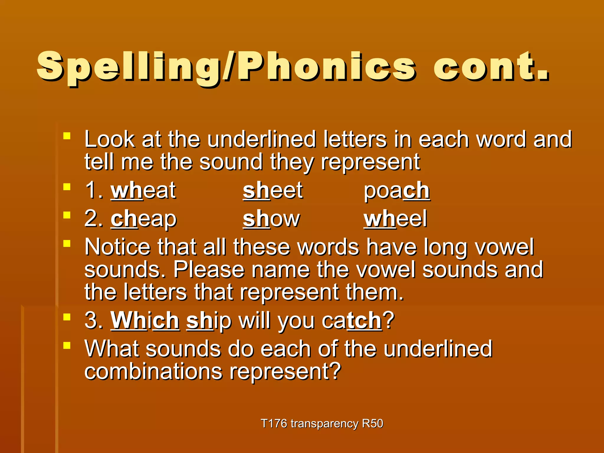 Spelling/PPhhoonniiccss ccoonntt.. 
 LLooookk aatt tthhee uunnddeerrlliinneedd lleetttteerrss iinn eeaacchh wwoorrdd aanndd 
tteellll mmee tthhee ssoouunndd tthheeyy rreepprreesseenntt 
 11.. wwhheeaatt sshheeeett ppooaacchh 
 22.. cchheeaapp sshhooww wwhheeeell 
 NNoottiiccee tthhaatt aallll tthheessee wwoorrddss hhaavvee lloonngg vvoowweell 
ssoouunnddss.. PPlleeaassee nnaammee tthhee vvoowweell ssoouunnddss aanndd 
tthhee lleetttteerrss tthhaatt rreepprreesseenntt tthheemm.. 
 33.. WWhhiicchh sshhiipp wwiillll yyoouu ccaattcchh?? 
 WWhhaatt ssoouunnddss ddoo eeaacchh ooff tthhee uunnddeerrlliinneedd 
ccoommbbiinnaattiioonnss rreepprreesseenntt?? 
TT117766 ttrraannssppaarreennccyy RR5500 
 