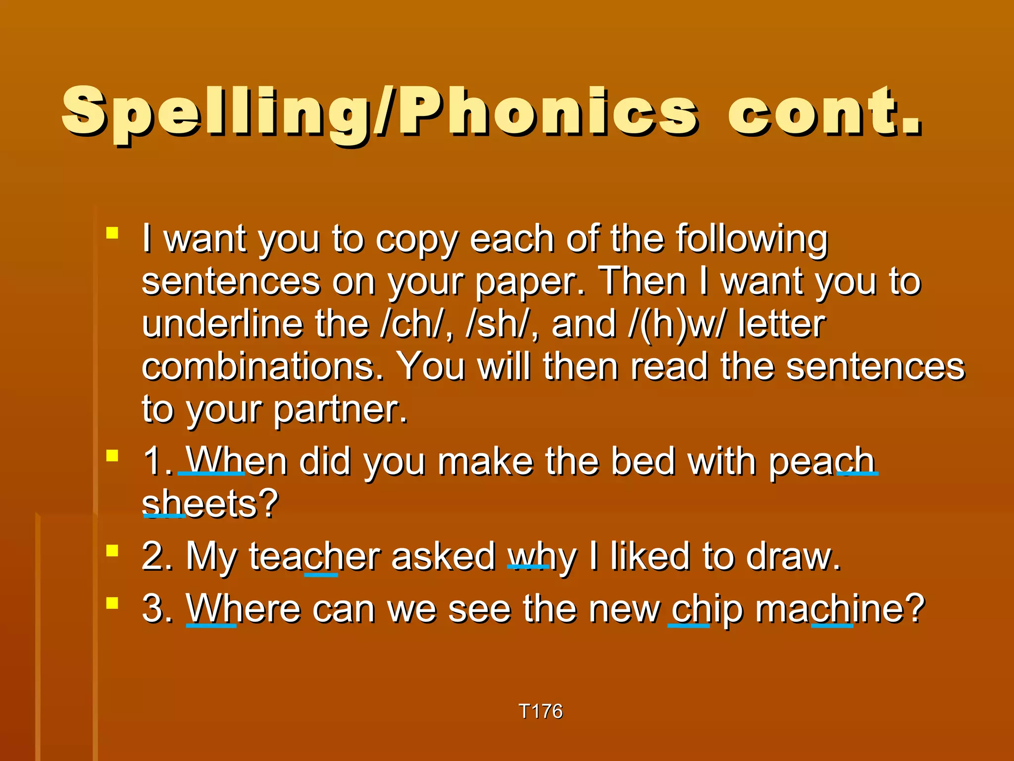 Spelling/PPhhoonniiccss ccoonntt.. 
 II wwaanntt yyoouu ttoo ccooppyy eeaacchh ooff tthhee ffoolllloowwiinngg 
sseenntteenncceess oonn yyoouurr ppaappeerr.. TThheenn II wwaanntt yyoouu ttoo 
uunnddeerrlliinnee tthhee //cchh//,, //sshh//,, aanndd //(hh))ww// lleetttteerr 
ccoommbbiinnaattiioonnss.. YYoouu wwiillll tthheenn rreeaadd tthhee sseenntteenncceess 
ttoo yyoouurr ppaarrttnneerr.. 
 11.. WWhheenn ddiidd yyoouu mmaakkee tthhee bbeedd wwiitthh ppeeaacchh 
sshheeeettss?? 
 22.. MMyy tteeaacchheerr aasskkeedd wwhhyy II lliikkeedd ttoo ddrraaww.. 
 33.. WWhheerree ccaann wwee sseeee tthhee nneeww cchhiipp mmaacchhiinnee?? 
TT117766 
 