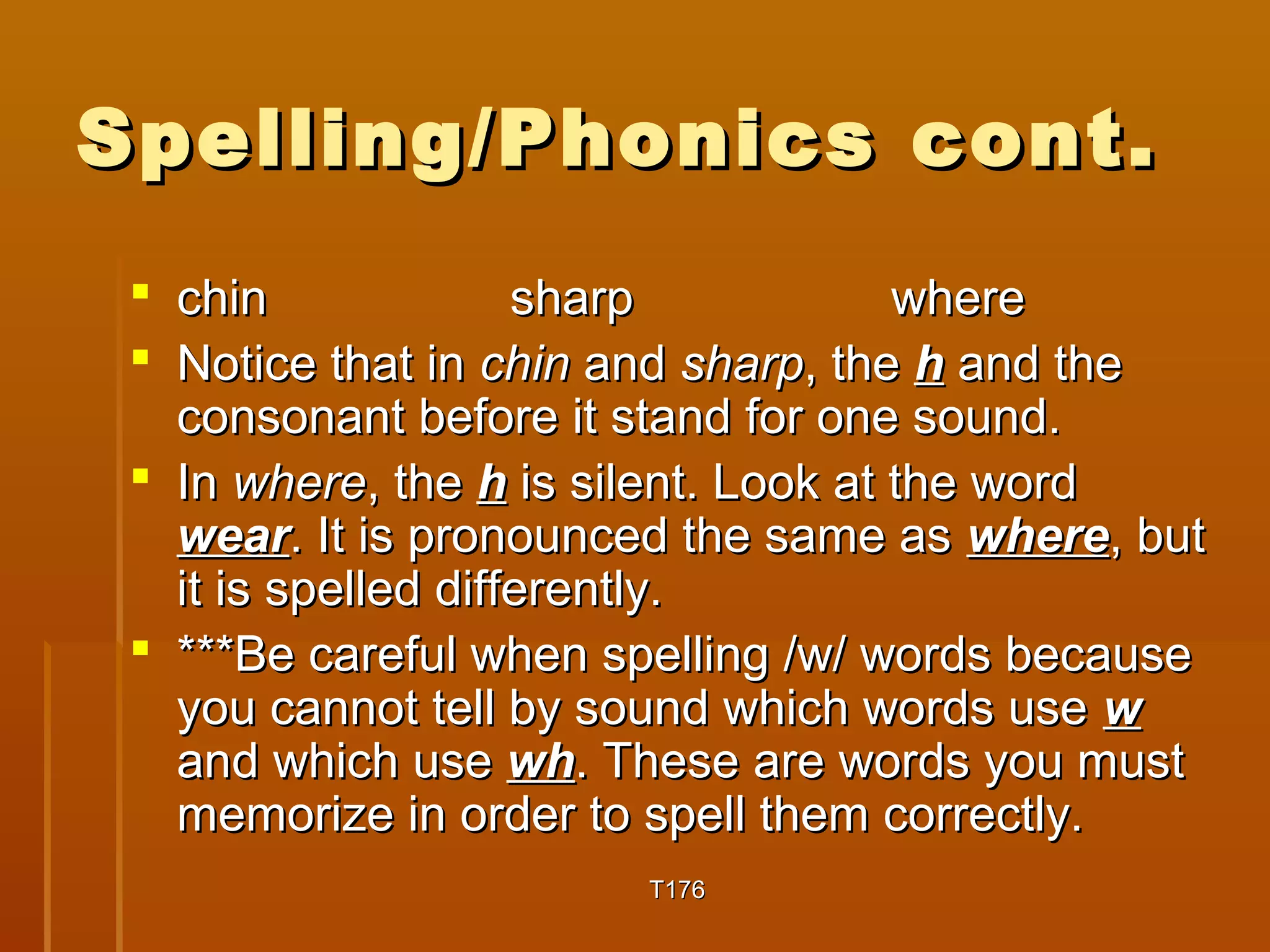 Spelling/PPhhoonniiccss ccoonntt.. 
 cchhiinn sshhaarrpp wwhheerree 
 NNoottiiccee tthhaatt iinn cchhiinn aanndd sshhaarrpp,, tthhee hh aanndd tthhee 
ccoonnssoonnaanntt bbeeffoorree iitt ssttaanndd ffoorr oonnee ssoouunndd.. 
 IInn wwhheerree,, tthhee hh iiss ssiilleenntt.. LLooookk aatt tthhee wwoorrdd 
wweeaarr.. IItt iiss pprroonnoouunncceedd tthhee ssaammee aass wwhheerree,, bbuutt 
iitt iiss ssppeelllleedd ddiiffffeerreennttllyy.. 
 ******BBee ccaarreeffuull wwhheenn ssppeelllliinngg //ww// wwoorrddss bbeeccaauussee 
yyoouu ccaannnnoott tteellll bbyy ssoouunndd wwhhiicchh wwoorrddss uussee ww 
aanndd wwhhiicchh uussee wwhh.. TThheessee aarree wwoorrddss yyoouu mmuusstt 
mmeemmoorriizzee iinn oorrddeerr ttoo ssppeellll tthheemm ccoorrrreeccttllyy.. 
TT117766 
 
