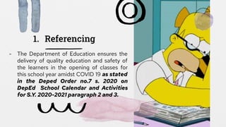 1. Referencing
- The Department of Education ensures the
delivery of quality education and safety of
the learners in the opening of classes for
this school year amidst COVID 19 as stated
in the Deped Order no.7 s. 2020 on
DepEd School Calendar and Activities
for S.Y. 2020-2021 paragraph 2 and 3.
 