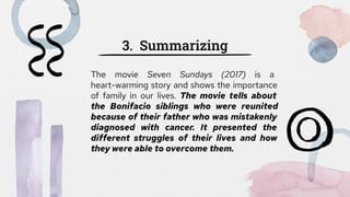 3. Summarizing
The movie Seven Sundays (2017) is a
heart-warming story and shows the importance
of family in our lives. The movie tells about
the Bonifacio siblings who were reunited
because of their father who was mistakenly
diagnosed with cancer. It presented the
different struggles of their lives and how
they were able to overcome them.
 