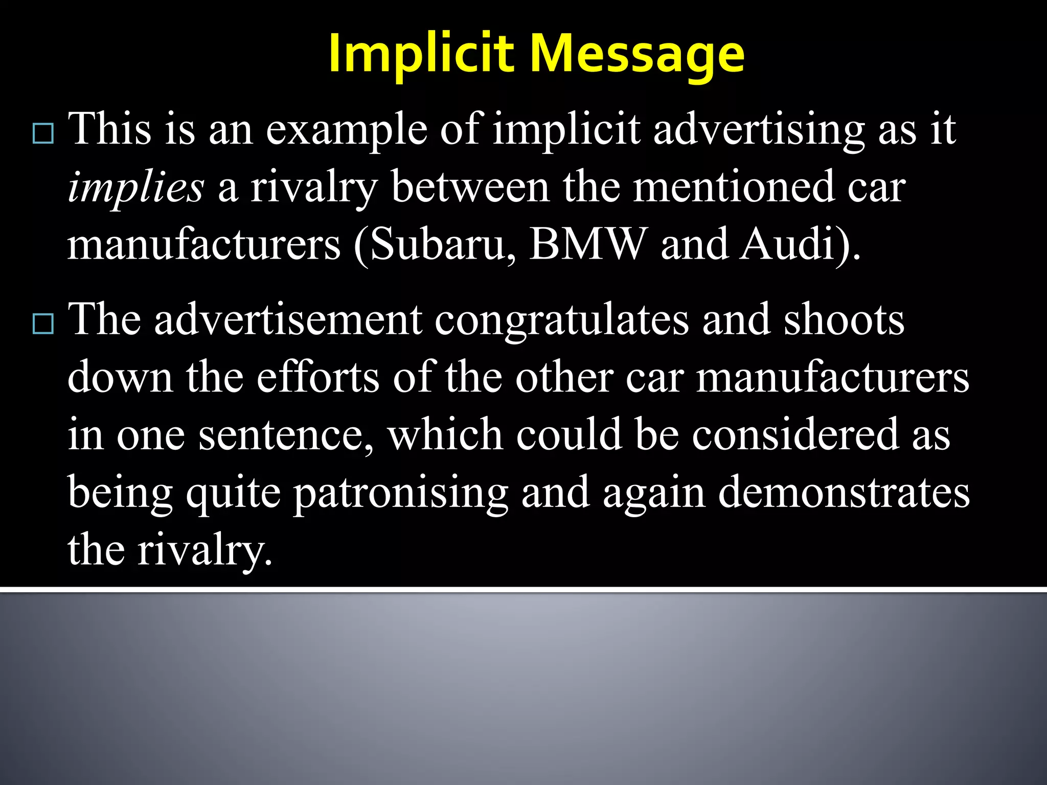  This is an example of implicit advertising as it
implies a rivalry between the mentioned car
manufacturers (Subaru, BMW and Audi).
Implicit Message
 The advertisement congratulates and shoots
down the efforts of the other car manufacturers
in one sentence, which could be considered as
being quite patronising and again demonstrates
the rivalry.
 