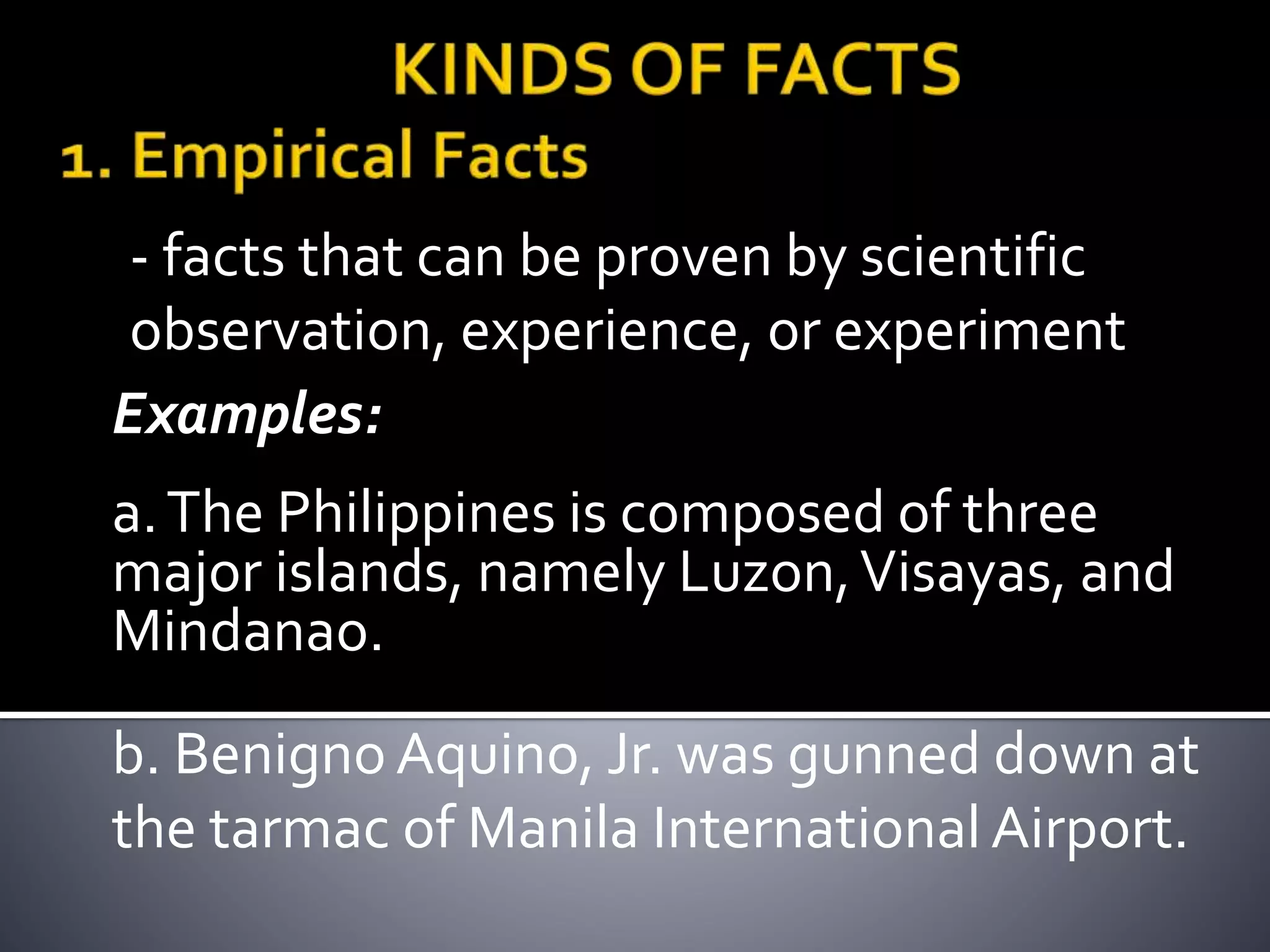 - facts that can be proven by scientific
observation, experience, or experiment
Examples:
a.The Philippines is composed of three
major islands, namely Luzon,Visayas, and
Mindanao.
b. Benigno Aquino, Jr. was gunned down at
the tarmac of Manila International Airport.
 