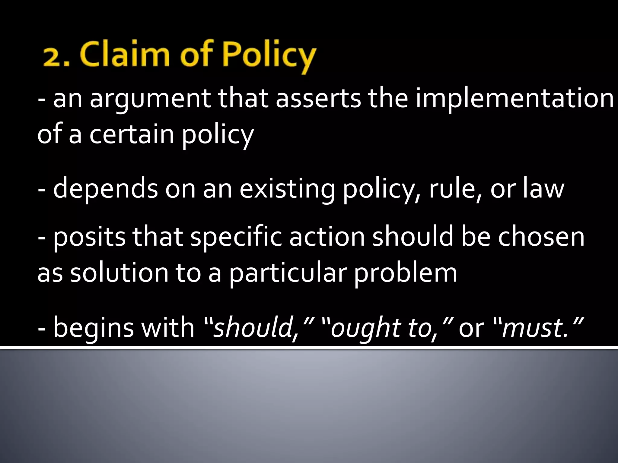 - depends on an existing policy, rule, or law
- an argument that asserts the implementation
of a certain policy
- posits that specific action should be chosen
as solution to a particular problem
- begins with “should,” “ought to,” or “must.”
 