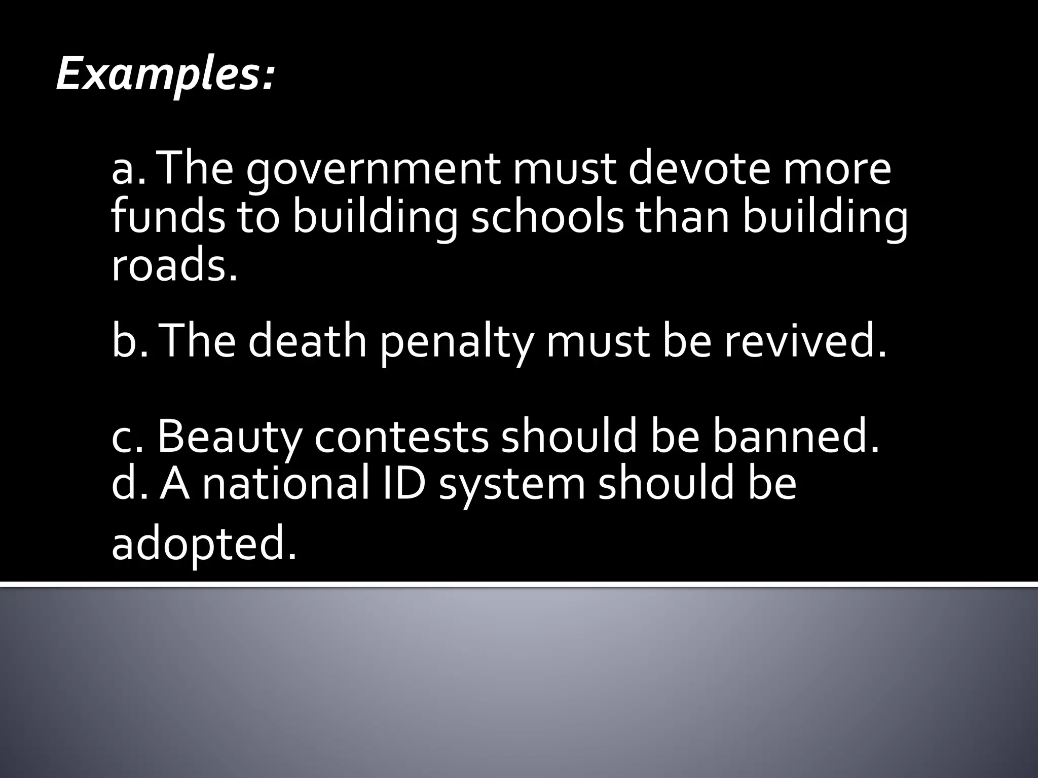 Examples:
a.The government must devote more
funds to building schools than building
roads.
b.The death penalty must be revived.
d. A national ID system should be
adopted.
c. Beauty contests should be banned.
 