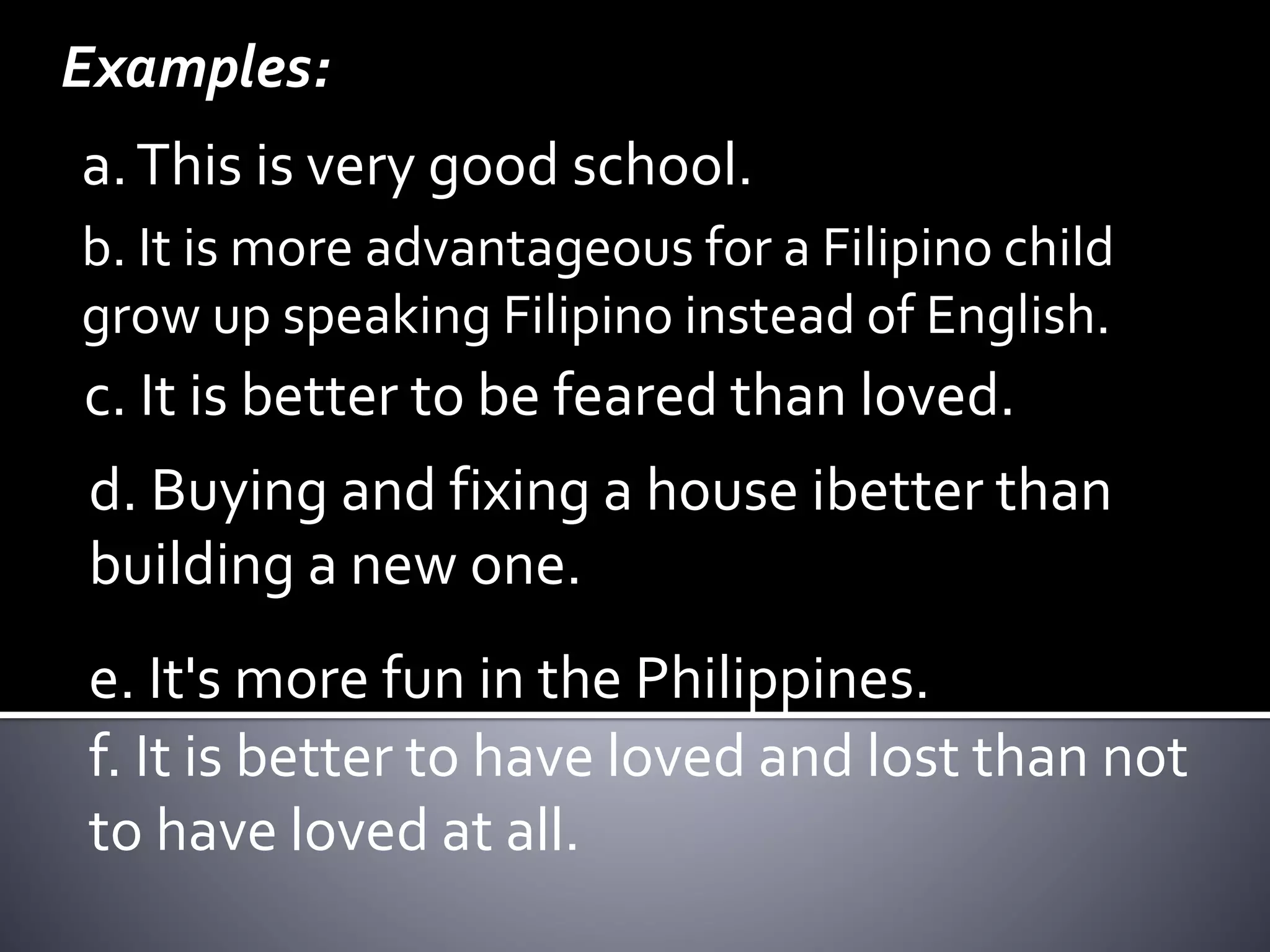 Examples:
a.This is very good school.
b. It is more advantageous for a Filipino child
grow up speaking Filipino instead of English.
d. Buying and fixing a house ibetter than
building a new one.
c. It is better to be feared than loved.
e. It's more fun in the Philippines.
f. It is better to have loved and lost than not
to have loved at all.
 
