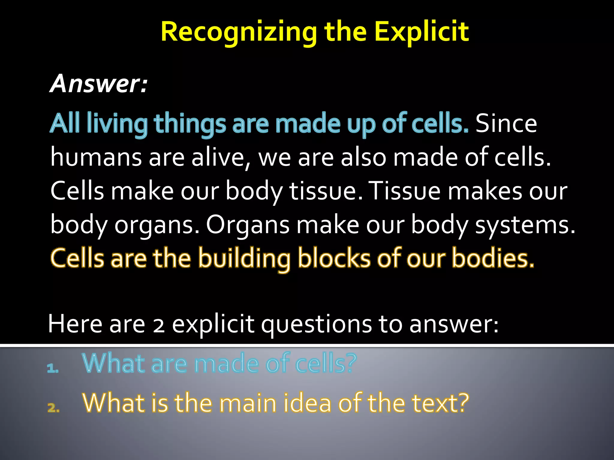 Answer:
Since
humans are alive, we are also made of cells.
Cells make our body tissue.Tissue makes our
body organs. Organs make our body systems.
Here are 2 explicit questions to answer:
Recognizing the Explicit
 