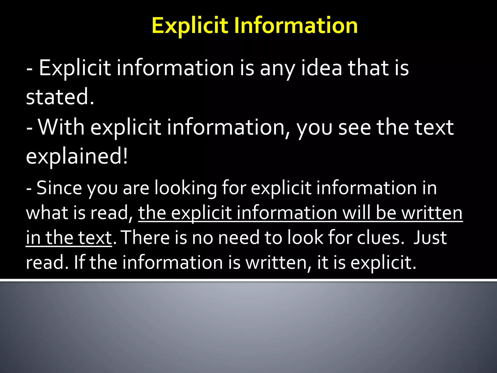Explicit Information
- Explicit information is any idea that is
stated.
-With explicit information, you see the text
explained!
- Since you are looking for explicit information in
what is read, the explicit information will be written
in the text.There is no need to look for clues. Just
read. If the information is written, it is explicit.
 