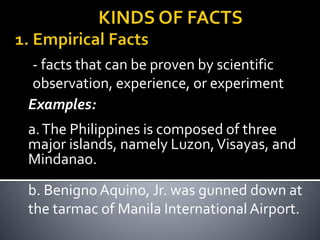 - facts that can be proven by scientific
observation, experience, or experiment
Examples:
a.The Philippines is composed of three
major islands, namely Luzon,Visayas, and
Mindanao.
b. Benigno Aquino, Jr. was gunned down at
the tarmac of Manila International Airport.
 