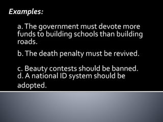 Examples:
a.The government must devote more
funds to building schools than building
roads.
b.The death penalty must be revived.
d. A national ID system should be
adopted.
c. Beauty contests should be banned.
 