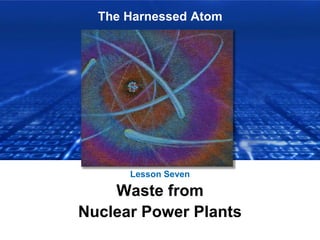 The Harnessed Atom
Lesson Seven
Waste from
Nuclear Power Plants
 
