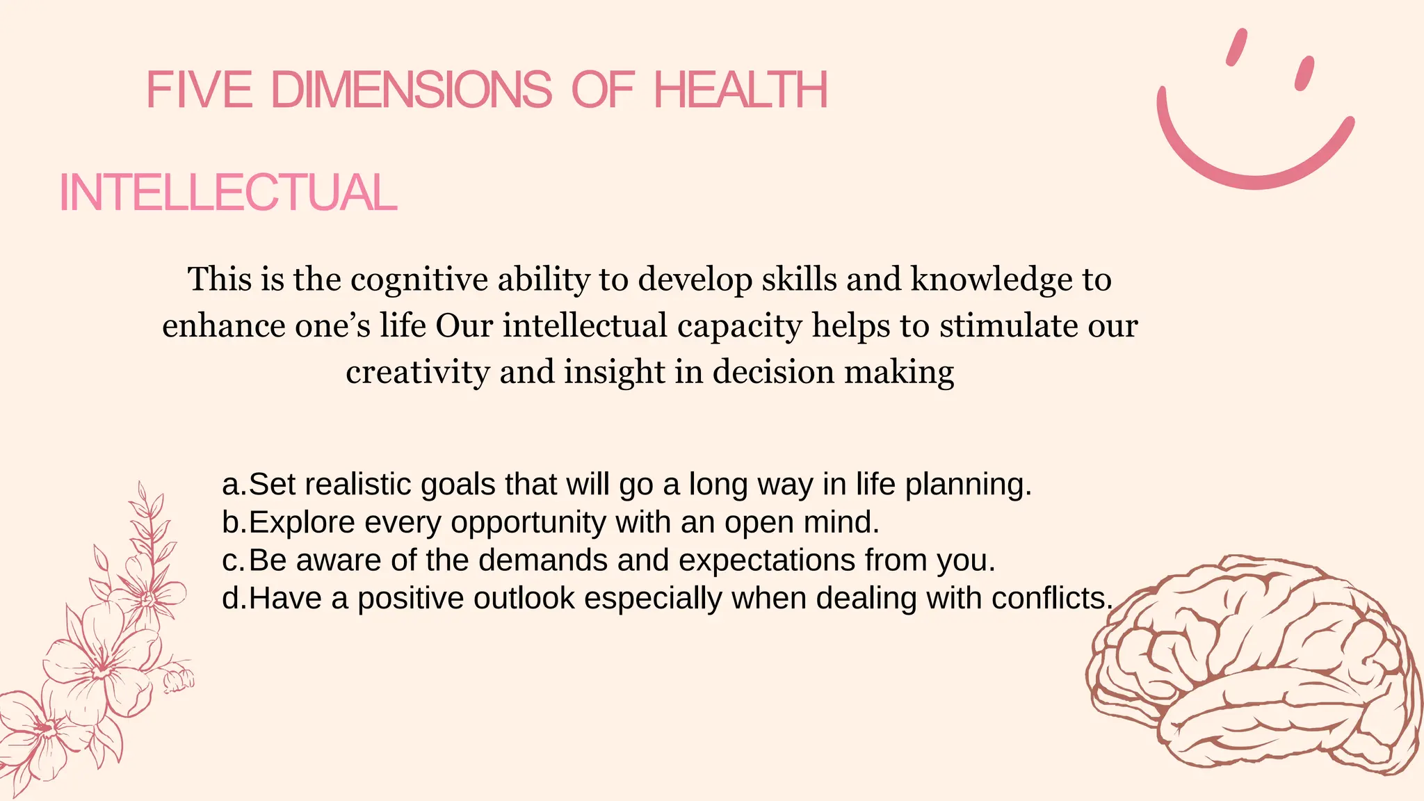 FIVE DIMENSIONS OF HEALTH
INTELLECTUAL
This is the cognitive ability to develop skills and knowledge to
enhance one’s life Our intellectual capacity helps to stimulate our
creativity and insight in decision making
a.Set realistic goals that will go a long way in life planning.
b.Explore every opportunity with an open mind.
c.Be aware of the demands and expectations from you.
d.Have a positive outlook especially when dealing with conflicts.
 