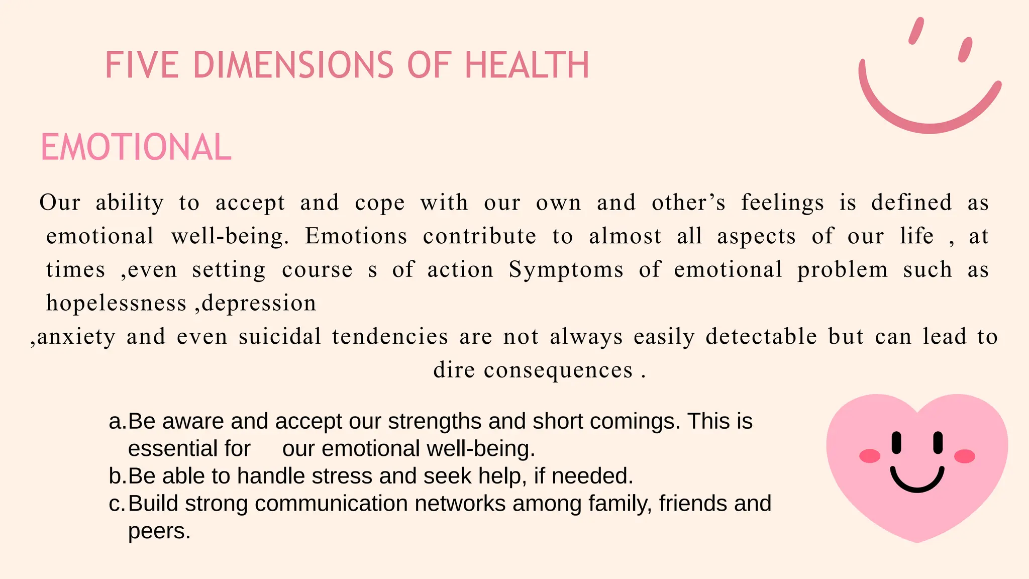 FIVE DIMENSIONS OF HEALTH
EMOTIONAL
Our ability to accept and cope with our own and other’s feelings is defined as
emotional well-being. Emotions contribute to almost all aspects of our life , at
times ,even setting course s of action Symptoms of emotional problem such as
hopelessness ,depression
,anxiety and even suicidal tendencies are not always easily detectable but can lead to
dire consequences .
a.Be aware and accept our strengths and short comings. This is
essential for our emotional well-being.
b.Be able to handle stress and seek help, if needed.
c.Build strong communication networks among family, friends and
peers.
 