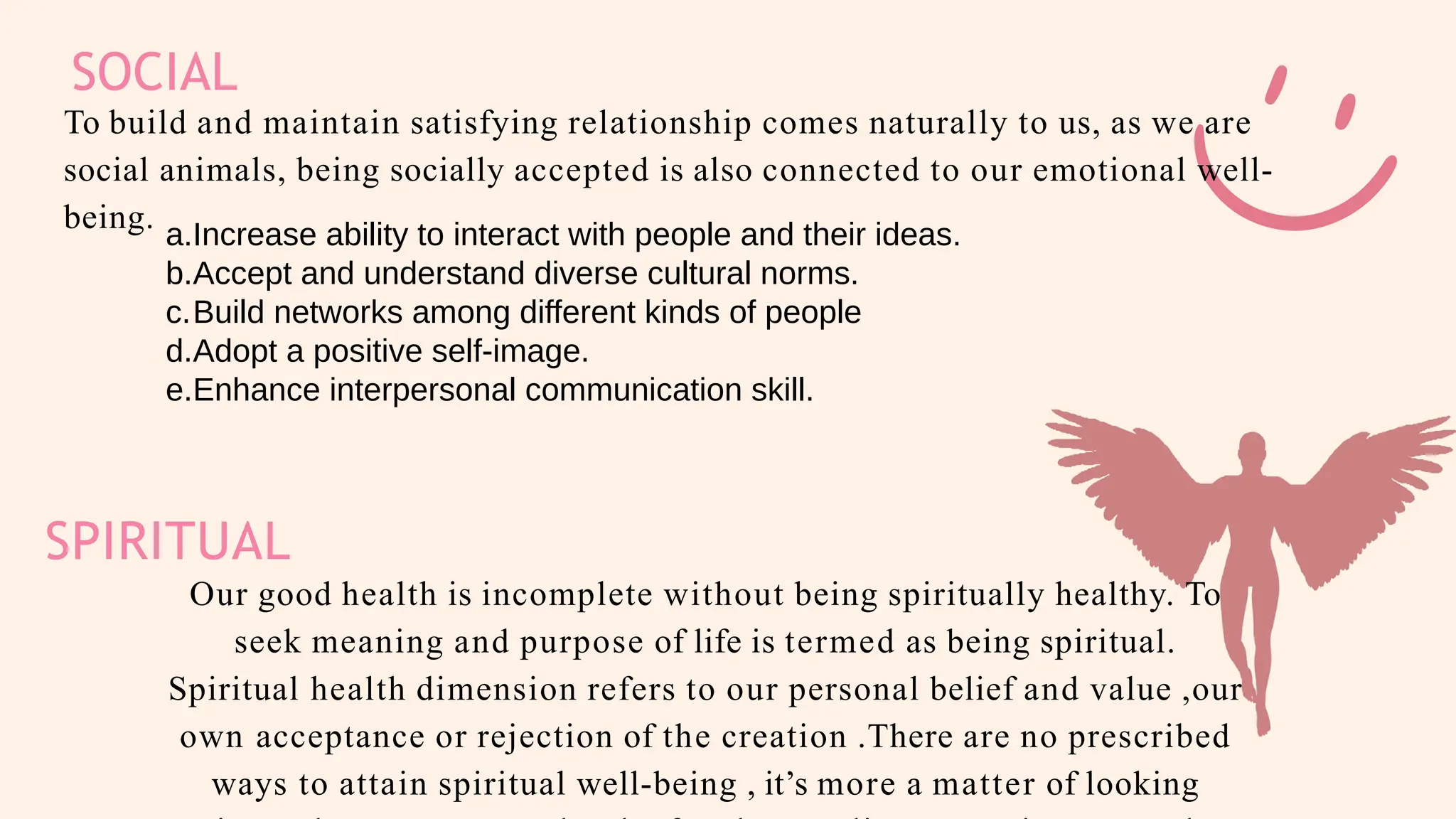 SOCIAL
To build and maintain satisfying relationship comes naturally to us, as we are
social animals, being socially accepted is also connected to our emotional well-
being.
SPIRITUAL
Our good health is incomplete without being spiritually healthy. To
seek meaning and purpose of life is termed as being spiritual.
Spiritual health dimension refers to our personal belief and value ,our
own acceptance or rejection of the creation .There are no prescribed
ways to attain spiritual well-being , it’s more a matter of looking
a.Increase ability to interact with people and their ideas.
b.Accept and understand diverse cultural norms.
c.Build networks among different kinds of people
d.Adopt a positive self-image.
e.Enhance interpersonal communication skill.
 