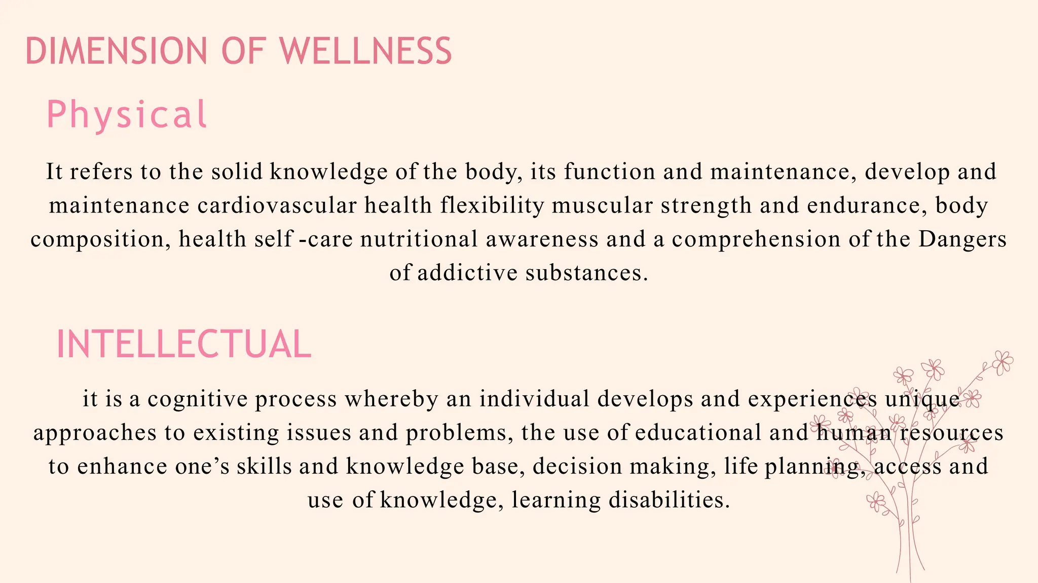 DIMENSION OF WELLNESS
Physical
It refers to the solid knowledge of the body, its function and maintenance, develop and
maintenance cardiovascular health flexibility muscular strength and endurance, body
composition, health self -care nutritional awareness and a comprehension of the Dangers
of addictive substances.
INTELLECTUAL
it is a cognitive process whereby an individual develops and experiences unique
approaches to existing issues and problems, the use of educational and human resources
to enhance one’s skills and knowledge base, decision making, life planning, access and
use of knowledge, learning disabilities.
 