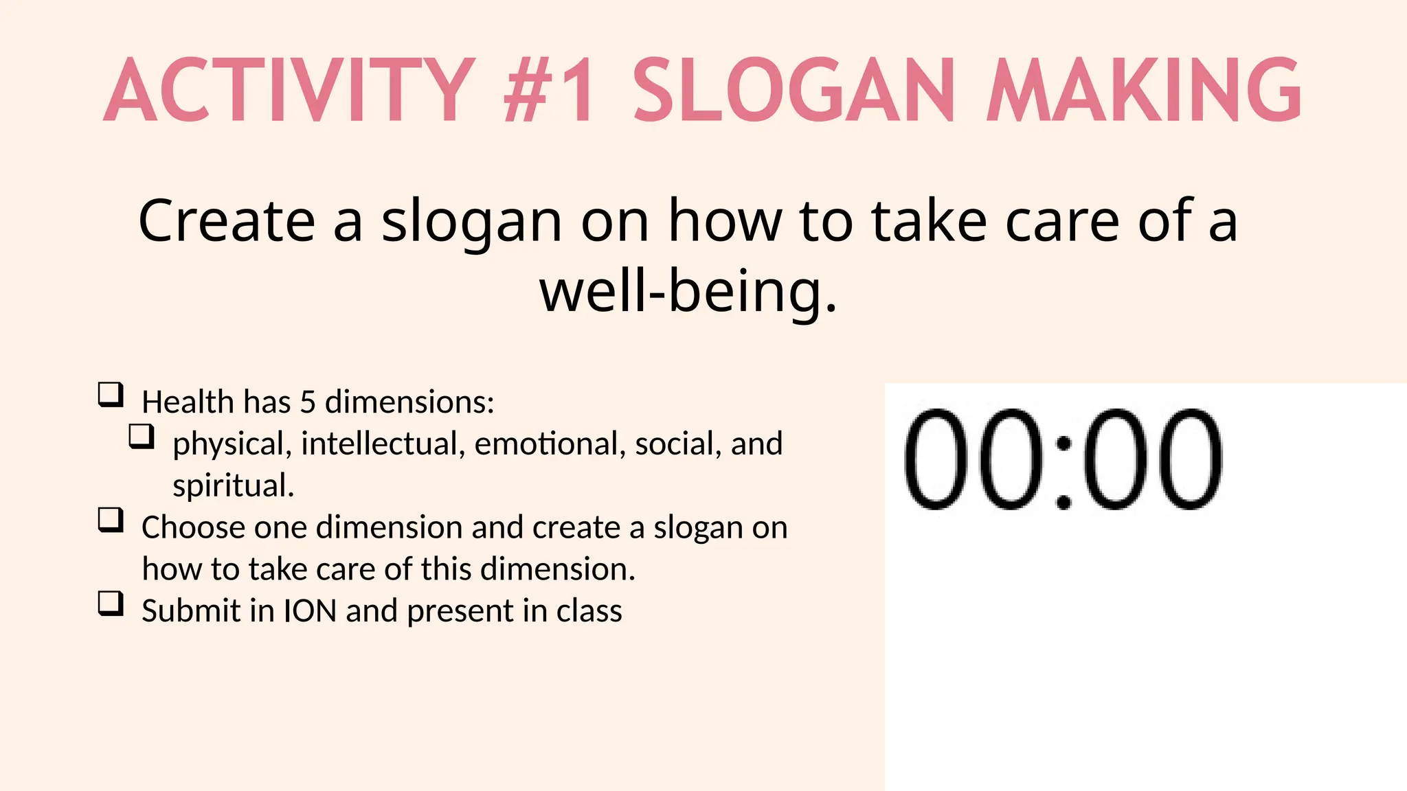 ACTIVITY #1 SLOGAN MAKING
 Health has 5 dimensions:
 physical, intellectual, emotional, social, and
spiritual.
 Choose one dimension and create a slogan on
how to take care of this dimension.
 Submit in ION and present in class
Create a slogan on how to take care of a
well-being.
 