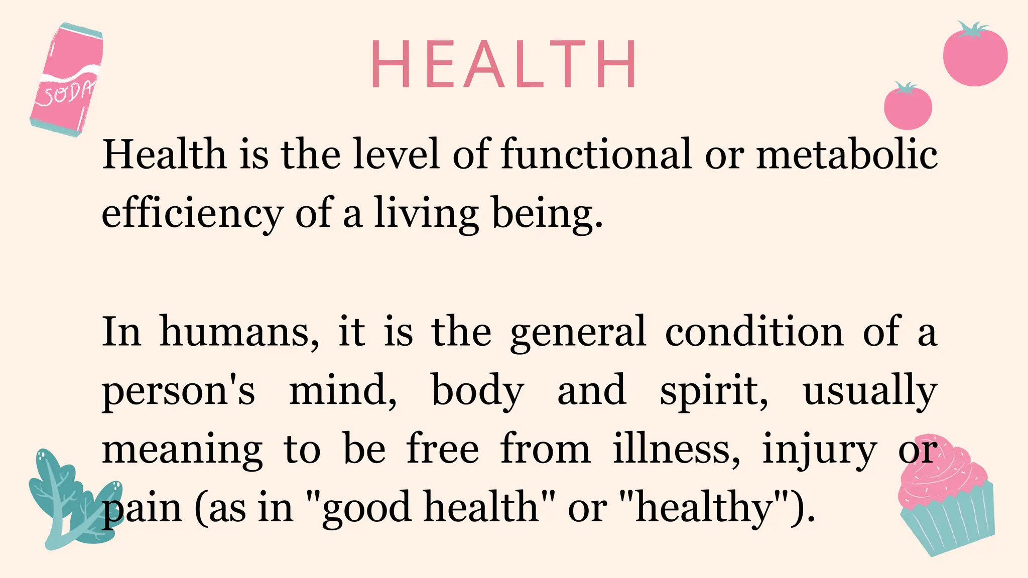 HEALTH
Health is the level of functional or metabolic
efficiency of a living being.
In humans, it is the general condition of a
person's mind, body and spirit, usually
meaning to be free from illness, injury or
pain (as in "good health" or "healthy").
 
