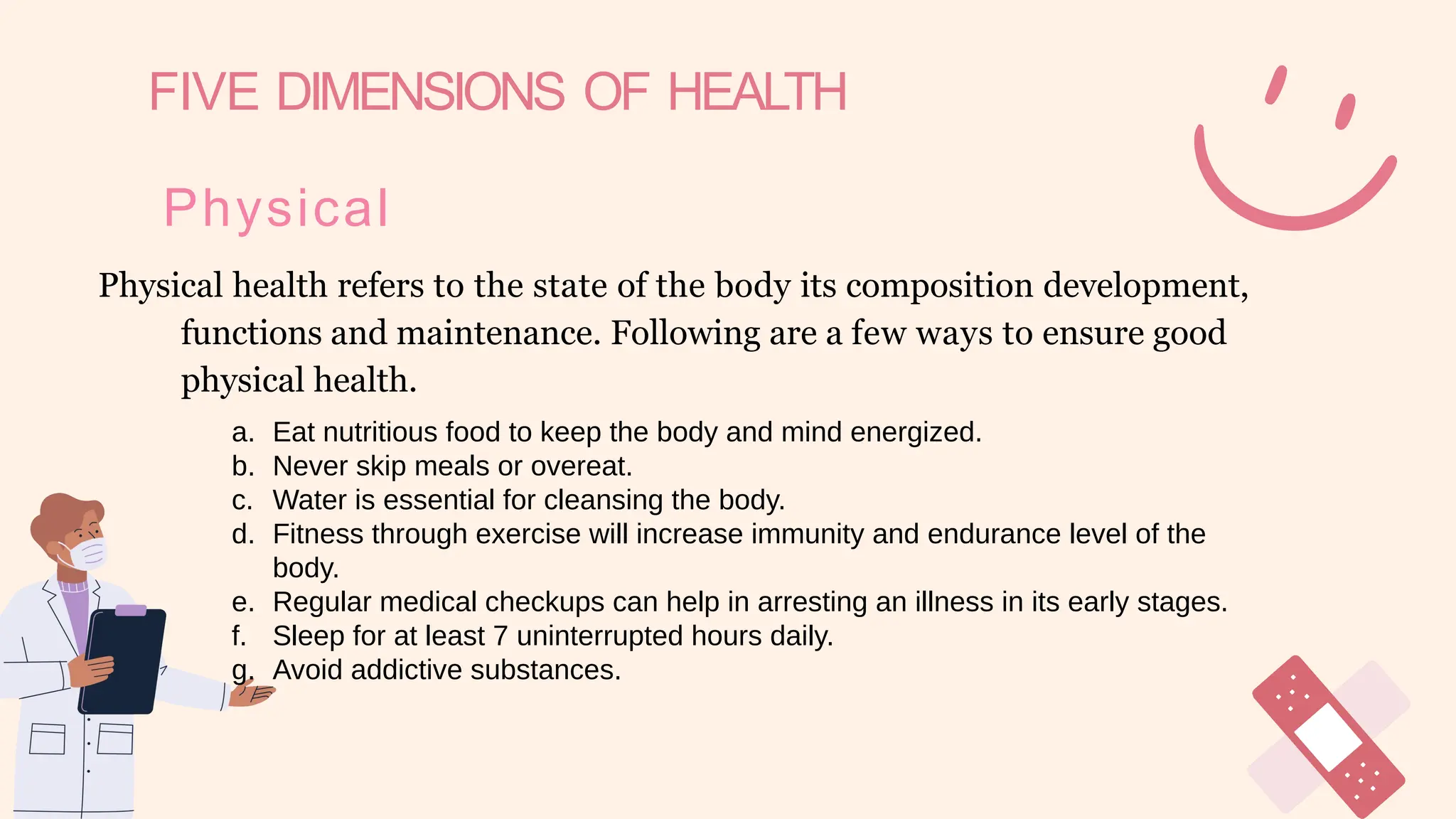 FIVE DIMENSIONS OF HEALTH
Physical
Physical health refers to the state of the body its composition development,
functions and maintenance. Following are a few ways to ensure good
physical health.
a. Eat nutritious food to keep the body and mind energized.
b. Never skip meals or overeat.
c. Water is essential for cleansing the body.
d. Fitness through exercise will increase immunity and endurance level of the
body.
e. Regular medical checkups can help in arresting an illness in its early stages.
f. Sleep for at least 7 uninterrupted hours daily.
g. Avoid addictive substances.
 