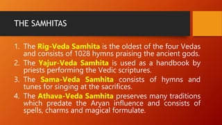 THE SAMHITAS
1. The Rig-Veda Samhita is the oldest of the four Vedas
and consists of 1028 hymns praising the ancient gods.
2. The Yajur-Veda Samhita is used as a handbook by
priests performing the Vedic scriptures.
3. The Sama-Veda Samhita consists of hymns and
tunes for singing at the sacrifices.
4. The Athava-Veda Samhita preserves many traditions
which predate the Aryan influence and consists of
spells, charms and magical formulate.
 