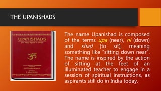 THE UPANISHADS
The name Upanishad is composed
of the terms upa (near), ni (down)
and shad (to sit), meaning
something like “sitting down near”.
The name is inspired by the action
of sitting at the feet of an
illuminated teacher to engage in a
session of spiritual instructions, as
aspirants still do in India today.
 