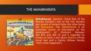 THE MAHABHARATA
Mahabharata, (Sanskrit: “Great Epic of the
Bharata Dynasty”) one of the two Sanskrit
epic poems of ancient India (the other being
the Ramayana). The Mahabharata is an
important source of information on the
development of Hinduism between
400 BCE and 200 CE and is regarded by
Hindus as both a text about dharma (Hindu
moral law) and a history (Itihasa, literally
“that’s what happened”).
 