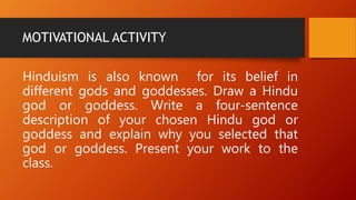 MOTIVATIONAL ACTIVITY
Hinduism is also known for its belief in
different gods and goddesses. Draw a Hindu
god or goddess. Write a four-sentence
description of your chosen Hindu god or
goddess and explain why you selected that
god or goddess. Present your work to the
class.
 