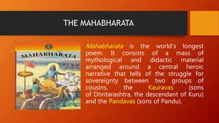 THE MAHABHARATA
Mahabharata is the world’s longest
poem. It consists of a mass of
mythological and didactic material
arranged around a central heroic
narrative that tells of the struggle for
sovereignty between two groups of
cousins, the Kauravas (sons
of Dhritarashtra, the descendant of Kuru)
and the Pandavas (sons of Pandu).
 