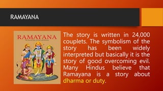 RAMAYANA
The story is written in 24,000
couplets. The symbolism of the
story has been widely
interpreted but basically it is the
story of good overcoming evil.
Many Hindus believe that
Ramayana is a story about
dharma or duty.
 