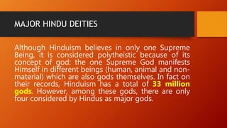 MAJOR HINDU DEITIES
Although Hinduism believes in only one Supreme
Being, it is considered polytheistic because of its
concept of god: the one Supreme God manifests
Himself in different beings (human, animal and non-
material) which are also gods themselves. In fact on
their records, Hinduism has a total of 33 million
gods. However, among these gods, there are only
four considered by Hindus as major gods.
 