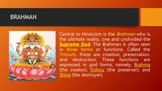BRAHMAN
Central to Hinduism is the Brahman who is
the ultimate reality, one and undivided-the
Supreme God. The Brahman is often seen
in three forms or functions. Called the
Trimurti, these are creation, preservation,
and destruction. These functions are
expressed in god forms, namely, Brahma
(the creator); Vishnu (the preserver); and
Shiva (the destroyer).
 
