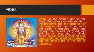 VISHNU
Vishnu is the second god in the
Hindu Triumvirate or trimurti. He is
the preserver and the protector of
the universe. His role is to return to
the earth in troubled times and
restore the balance of good and
evil. So far, according to Hindu
belief, he has been incarnated nine
times, and that he will be incarnated
one last time close to the end of
this world.
 