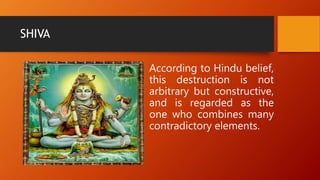 SHIVA
According to Hindu belief,
this destruction is not
arbitrary but constructive,
and is regarded as the
one who combines many
contradictory elements.
 