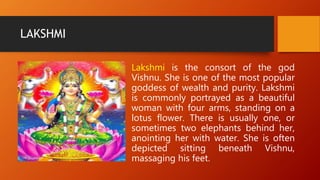 LAKSHMI
Lakshmi is the consort of the god
Vishnu. She is one of the most popular
goddess of wealth and purity. Lakshmi
is commonly portrayed as a beautiful
woman with four arms, standing on a
lotus flower. There is usually one, or
sometimes two elephants behind her,
anointing her with water. She is often
depicted sitting beneath Vishnu,
massaging his feet.
 