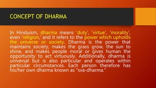 CONCEPT OF DHARMA
In Hinduism, dharma means ‘duty’, ‘virtue’, ‘morality’,
even ‘religion,’ and it refers to the power which upholds
the universe or society. Dharma is the power that
maintains society, makes the grass grow, the sun to
shine, and makes people moral or gives human the
opportunity to act virtuously. Additionally, dharma is
universal but is also particular and operates within
particular circumstances. Each person therefore has
his/her own dharma known as “sva-dharma.”
 