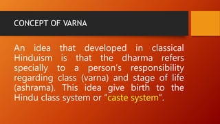 CONCEPT OF VARNA
An idea that developed in classical
Hinduism is that the dharma refers
specially to a person’s responsibility
regarding class (varna) and stage of life
(ashrama). This idea give birth to the
Hindu class system or “caste system”.
 