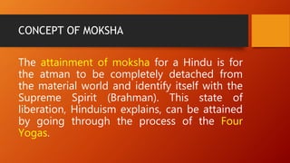 CONCEPT OF MOKSHA
The attainment of moksha for a Hindu is for
the atman to be completely detached from
the material world and identify itself with the
Supreme Spirit (Brahman). This state of
liberation, Hinduism explains, can be attained
by going through the process of the Four
Yogas.
 