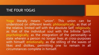 THE FOUR YOGAS
Yoga literally means “union”. This union can be
understood on different levels: philosophically, as that of
the relative, limited self with the absolute Self; religiously,
as that of the individual soul with the Infinite Spirit;
psychologically, as the integration of the personality – a
state wherein a person no longer lives at cross-purposes
with himself; emotionally, as the stilling of the waves of
likes and dislikes, permitting one to remain in all
circumstances complete in himself.
 