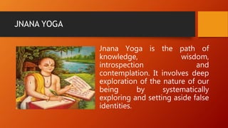 JNANA YOGA
Jnana Yoga is the path of
knowledge, wisdom,
introspection and
contemplation. It involves deep
exploration of the nature of our
being by systematically
exploring and setting aside false
identities.
 