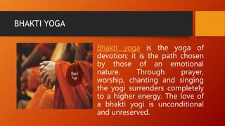 BHAKTI YOGA
Bhakti yoga is the yoga of
devotion; it is the path chosen
by those of an emotional
nature. Through prayer,
worship, chanting and singing
the yogi surrenders completely
to a higher energy. The love of
a bhakti yogi is unconditional
and unreserved.
 