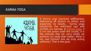 KARMA YOGA
A Karma yogi practices selflessness,
dedicating all actions to others and
expecting no results. Karma yoga
transforms the individual ego and
purifies our karmas. In Karma yoga, it
is not the action itself the counts, it is
the attitude that we carry whilst we
perform our tasks that matter. What is
our real motive? Are we truly acting
selflessly? That is the goal.
 