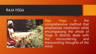 RAJA YOGA
Raja Yoga is the
comprehensive method that
emphasizes meditation while
encompassing the whole of
Yoga. It directly deals with
the encountering and
transcending thoughts of the
mind.
 