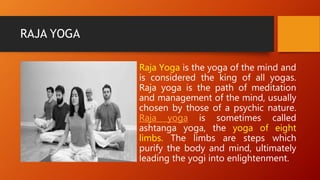 RAJA YOGA
Raja Yoga is the yoga of the mind and
is considered the king of all yogas.
Raja yoga is the path of meditation
and management of the mind, usually
chosen by those of a psychic nature.
Raja yoga is sometimes called
ashtanga yoga, the yoga of eight
limbs. The limbs are steps which
purify the body and mind, ultimately
leading the yogi into enlightenment.
 