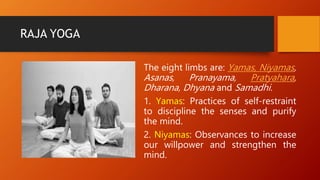 RAJA YOGA
The eight limbs are: Yamas, Niyamas,
Asanas, Pranayama, Pratyahara,
Dharana, Dhyana and Samadhi.
1. Yamas: Practices of self-restraint
to discipline the senses and purify
the mind.
2. Niyamas: Observances to increase
our willpower and strengthen the
mind.
 