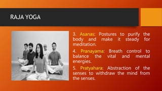 RAJA YOGA
3. Asanas: Postures to purify the
body and make it steady for
meditation.
4. Pranayama: Breath control to
balance the vital and mental
energies.
5. Pratyahara: Abstraction of the
senses to withdraw the mind from
the senses.
 