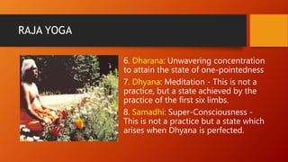 RAJA YOGA
6. Dharana: Unwavering concentration
to attain the state of one-pointedness
7. Dhyana: Meditation - This is not a
practice, but a state achieved by the
practice of the first six limbs.
8. Samadhi: Super-Consciousness -
This is not a practice but a state which
arises when Dhyana is perfected.
 