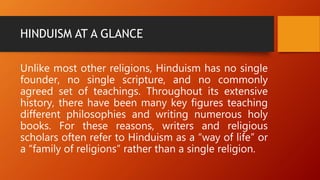 HINDUISM AT A GLANCE
Unlike most other religions, Hinduism has no single
founder, no single scripture, and no commonly
agreed set of teachings. Throughout its extensive
history, there have been many key figures teaching
different philosophies and writing numerous holy
books. For these reasons, writers and religious
scholars often refer to Hinduism as a “way of life” or
a “family of religions” rather than a single religion.
 