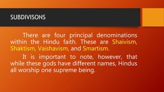 SUBDIVISONS
There are four principal denominations
within the Hindu faith. These are Shaivism,
Shaktism, Vaishavism, and Smartism.
It is important to note, however, that
while these gods have different names, Hindus
all worship one supreme being.
 